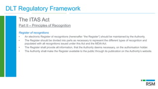 DLT Regulatory Framework
The ITAS Act
Part II – Principles of Recognition
Register of recognitions
• An electronic Register of recognitions (hereinafter “the Register”) should be maintained by the Authority.
• The Register should be divided into parts as necessary to represent the different types of recognition and
populated with all recognitions issued under this Act and the MDIA Act.
• The Register shall provide all information, that the Authority deems necessary, on the authorisation holder.
• The Authority shall make the Register available to the public through its publication on the Authority’s website.
 