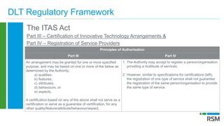 DLT Regulatory Framework
The ITAS Act
Part III – Certification of Innovative Technology Arrangements &
Part IV – Registration of Service Providers
Principles of Authorisation
Part III Part IV
An arrangement may be granted for one or more specified
purpose, and may be based on one or more of the below as
determined by the Authority;
a) qualities;
b) features;
c) attributes;
d) behaviours; or
e) aspects,
A certification based on any of the above shall not serve as a
certification or serve as a guarantee of certification, for any
other quality/feature/attribute/behaviour/aspect.
1. The Authority may accept to register a person/organisation
providing a multitude of services.
2. However, similar to specifications for certifications (left),
the registration of one type of service shall not guarantee
the registration of the same person/organisation to provide
the same type of service.
 