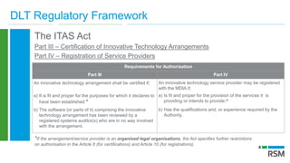 DLT Regulatory Framework
The ITAS Act
Part III – Certification of Innovative Technology Arrangements
Part IV – Registration of Service Providers
Requirements for Authorisation
Part III Part IV
An innovative technology arrangement shall be certified if;
a) It is fit and proper for the purposes for which it declares to
have been established.*
b) The software (or parts of it) comprising the innovative
technology arrangement has been reviewed by a
registered systems auditor(s) who are in no way involved
with the arrangement.
An innovative technology service provider may be registered
with the MDIA if;
a) Is fit and proper for the provision of the services it is
providing or intends to provide.*
b) Has the qualifications and, or experience required by the
Authority.
*If the arrangement/service provider is an organised legal organisations, the Act specifies further restrictions
on authorisation in the Article 8 (for certifications) and Article 10 (for registrations).
 