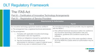 DLT Regulatory Framework
The ITAS Act
Part III – Certification of Innovative Technology Arrangements
Part IV – Registration of Service Providers
Requirements for Authorisation
Part III Part IV
An innovative technology agreement shall be certified if;
c) The arrangement has a registered technical administrator.
d) The arrangement
i. Complies with applicable innovative technology
authorisation rules and regulations,
ii. Carries out obligations imposed by applicable law,
iii. Has the functionality to allow the technical
administrator to intervene in cases of material cause
of loss to any user or material breach of law.
An innovative technology service provider may be registered
with the MDIA if;
c) Has sufficient technical resources to allow it to conform to
any innovative technology authorisation rules and
regulations, guidelines and conditions issued by the
Authority.
d) It does not fall within any of the cases specified in Article
29 of the MDIA Act (Cases where an authorisation may be
refused).
 