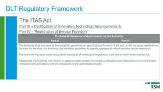DLT Regulatory Framework
The ITAS Act
Part III – Certification of Innovative Technology Arrangements &
Part IV – Registration of Service Providers
On Rules & Guidelines of Authorisation by the Authority
Part III Part IV
The Authority shall from time to time establish guidelines on specifications for which it will and, or will not issue certifications.
Similarly for services, the Authority may establish guidelines to specify purposes for which services can be registered.
The Authority may also create and publish standards of certification/registration it will rely on when enforcing this Act.
Additionally, the Authority may review or appoint system auditors to review certifications and registrations to ensure proper
conduct of and compliancy with the obligations of the authorisation holder.
 