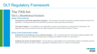 DLT Regulatory Framework
The ITAS Act
Part V – Miscellaneous Provisions
Duties of the Authority
• Transparency during the application progress – All necessary information should be provided during the review of an
application, including reasons for the Authority’s proposal to refuse granting authorisation.
• The right of appeal – If no feedback on an application is given by the Authority 3 months after its submission, the
applicant may assume refusal and has the right to appeal to the Administrative Review Tribunal.
Duties of the Authorisation Holder
• Notification to the Authority of any material changes – This is required when the information initially provided to the
Authority undergoes any material changes (which changes are defined in Article 12, sub-article 1)
• Auditing and review of authorisation - The Act places a responsibility on the authorisation holder to schedule required
audits and reviews to be able to renew a registration/ certification prior to 3 months of its expiration.
 