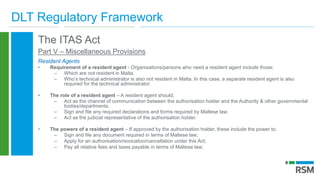 DLT Regulatory Framework
The ITAS Act
Part V – Miscellaneous Provisions
Resident Agents
• Requirement of a resident agent - Organisations/persons who need a resident agent include those;
– Which are not resident in Malta,
– Who’s technical administrator is also not resident in Malta. In this case, a separate resident agent is also
required for the technical administrator.
• The role of a resident agent – A resident agent should;
– Act as the channel of communication between the authorisation holder and the Authority & other governmental
bodies/departments.
– Sign and file any required declarations and forms required by Maltese law.
– Act as the judicial representative of the authorisation holder.
• The powers of a resident agent – If approved by the authorisation holder, these include the power to;
– Sign and file any document required in terms of Maltese law;
– Apply for an authorisation/revocation/cancellation under this Act;
– Pay all relative fees and taxes payable in terms of Maltese law;
 
