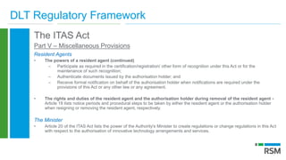 DLT Regulatory Framework
The ITAS Act
Part V – Miscellaneous Provisions
Resident Agents
• The powers of a resident agent (continued)
– Participate as required in the certification/registration/ other form of recognition under this Act or for the
maintenance of such recognition;
– Authenticate documents issued by the authorisation holder; and
– Receive formal notification on behalf of the authorisation holder when notifications are required under the
provisions of this Act or any other law or any agreement.
• The rights and duties of the resident agent and the authorisation holder during removal of the resident agent -
Article 18 lists notice periods and procedural steps to be taken by either the resident agent or the authorisation holder
when resigning or removing the resident agent, respectively.
The Minister
• Article 20 of the ITAS Act lists the power of the Authority's Minister to create regulations or change regulations in this Act
with respect to the authorisation of innovative technology arrangements and services.
 