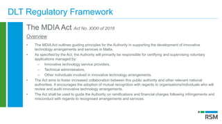 DLT Regulatory Framework
The MDIA Act Act No. XXXI of 2018
Overview
• The MDIA Act outlines guiding principles for the Authority in supporting the development of innovative
technology arrangements and services in Malta.
• As specified by the Act, the Authority will primarily be responsible for certifying and supervising voluntary
applications managed by:
– Innovative technology service providers,
– Technical administrators,
– Other individuals involved in innovative technology arrangements.
• The Act aims to foster increased collaboration between this public authority and other relevant national
authorities. It encourages the adoption of mutual recognition with regards to organisations/individuals who will
review and audit innovative technology arrangements.
• The Act shall be used to guide the Authority on ramifications and financial charges following infringements and
misconduct with regards to recognised arrangements and services.
 