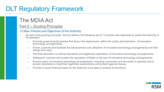 DLT Regulatory Framework
The MDIA Act
Part II – Guiding Principles
13 Main Policies and Objectives of the Authority
• As part of the guiding principles, the Act defines the following set of 13 policies and objectives to guide the Authority in
its operation.
– Promote governmental policies that favour the deployment, within the public administration, of innovative
technology arrangements,
– Foster, promote and facilitate the advancement and utilisation of innovative technology arrangements and their
design and uses;
– Promote education on ethical standards and legitimate exploitation of innovative technology arrangements;
– Safeguard, maintain and protect the reputation of Malta in the use of innovative technology arrangements;
– Protect users of innovative technology arrangements, including consumers and the public in general and to
ensure standards to meet their legitimate expectations and protect against misuse;
– Provide a sound financial basis for the Authority to be able to achieve its functions;
 