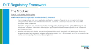 DLT Regulatory Framework
The MDIA Act
Part II – Guiding Principles
13 Main Policies and Objectives of the Authority (Continued)
– Harmonise practices, and, where applicable, facilitate the adoption of standards, on innovative technology
arrangements in Malta in line with international norms, standards, rules and, or laws and with those of the
European Union in particular;
– Assist the competent data protection authorities in safeguarding the data protection rights of data subjects and
assist other competent authorities in the protection of vulnerable persons and the promotion of fair competition
and consumer choice;
– Promote, and if required enforce, ethical and legitimate criteria in the design and use of innovative technology
arrangements and any application, software or derivative product from it or intrinsically part of or connected to it as
well as to ensure quality of services and security therein;
 