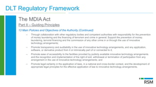 DLT Regulatory Framework
The MDIA Act
Part II – Guiding Principles
13 Main Policies and Objectives of the Authority (Continued)
– Through collaboration with other regulatory bodies and competent authorities with responsibility for the prevention
of money laundering and the financing of terrorism and crime in general; Support the prevention of money
laundering, terrorist financing and the commission of any other crime in or through the use of innovative
technology arrangements;
– Promote transparency and auditability in the use of innovative technology arrangements, and any application,
software, or derivative product from it or intrinsically part of or connected to it;
– Promote ease of accessibility to the facilities provided by publicly available innovative technology arrangements
and the recognition and implementation of the right of exit, withdrawal or termination of participation from any
arrangement in the use of innovative technology arrangements; and
– Promote legal certainty in the application of laws, in a national and cross-border context, and the development of
appropriate legal principles for the effective application of law to innovative technology arrangements.
 