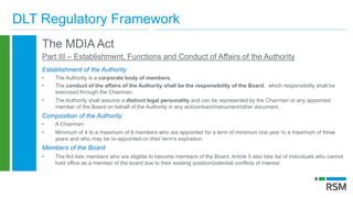 DLT Regulatory Framework
The MDIA Act
Part III – Establishment, Functions and Conduct of Affairs of the Authority
Establishment of the Authority
• The Authority is a corporate body of members.
• The conduct of the affairs of the Authority shall be the responsibility of the Board, which responsibility shall be
exercised through the Chairman.
• The Authority shall assume a distinct legal personality and can be represented by the Chairman or any appointed
member of the Board on behalf of the Authority in any act/contract/instrument/other document.
Composition of the Authority
• A Chairman,
• Minimum of 4 to a maximum of 8 members who are appointed for a term of minimum one year to a maximum of three
years and who may be re-appointed on their term's expiration.
Members of the Board
• The Act lists members who are eligible to become members of the Board. Article 5 also lists list of individuals who cannot
hold office as a member of the board due to their existing position/potential conflicts of interest
 