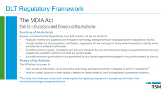 DLT Regulatory Framework
The MDIA Act
Part III – Functions and Powers of the Authority
Functions of the Authority
Several commitments that the Authority must fulfil include, but are not limited to;
• Regulate, monitor and supervise any innovative technology arrangements/services/applications regulated by the Act.
• Provide facilities for the recognition, certification, registration for the carrying out of any lawful operation or activity which
the Authority is entitled to administer.
• Establish minimum quality, compliance and security standards for any innovative technology arrangements/services and
regulate the respective sectors to protect the general public.
• Establish minimum qualifications to be possessed by any person/organisation engaged in any activity related by the Act.
Powers of the Authority
The MDIA has the power to;
• Gain access to information on an innovative technology arrangement strictly to regulate or enforce compliance.*
• Hold any wallet, account or other facility in relation to digital assets to carry out regulatory compliance functions.
*This does not include any source code unless required for regulatory purposes and accepted by the holder of the
innovative technology arrangement/service.
 
