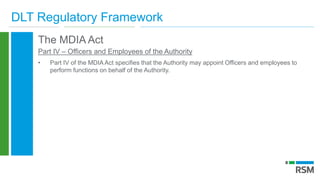 DLT Regulatory Framework
The MDIA Act
Part IV – Officers and Employees of the Authority
• Part IV of the MDIA Act specifies that the Authority may appoint Officers and employees to
perform functions on behalf of the Authority.
 