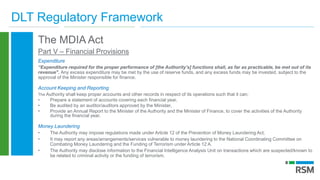 DLT Regulatory Framework
The MDIA Act
Part V – Financial Provisions
Expenditure
“Expenditure required for the proper performance of [the Authority’s] functions shall, as far as practicable, be met out of its
revenue". Any excess expenditure may be met by the use of reserve funds, and any excess funds may be invested, subject to the
approval of the Minister responsible for finance.
Account Keeping and Reporting
The Authority shall keep proper accounts and other records in respect of its operations such that it can;
• Prepare a statement of accounts covering each financial year,
• Be audited by an auditor/auditors approved by the Minister,
• Provide an Annual Report to the Minister of the Authority and the Minister of Finance, to cover the activities of the Authority
during the financial year.
Money Laundering
• The Authority may impose regulations made under Article 12 of the Prevention of Money Laundering Act,
• It may report any areas/arrangements/services vulnerable to money laundering to the National Coordinating Committee on
Combating Money Laundering and the Funding of Terrorism under Article 12 A.
• The Authority may disclose information to the Financial Intelligence Analysis Unit on transactions which are suspected/known to
be related to criminal activity or the funding of terrorism.
 