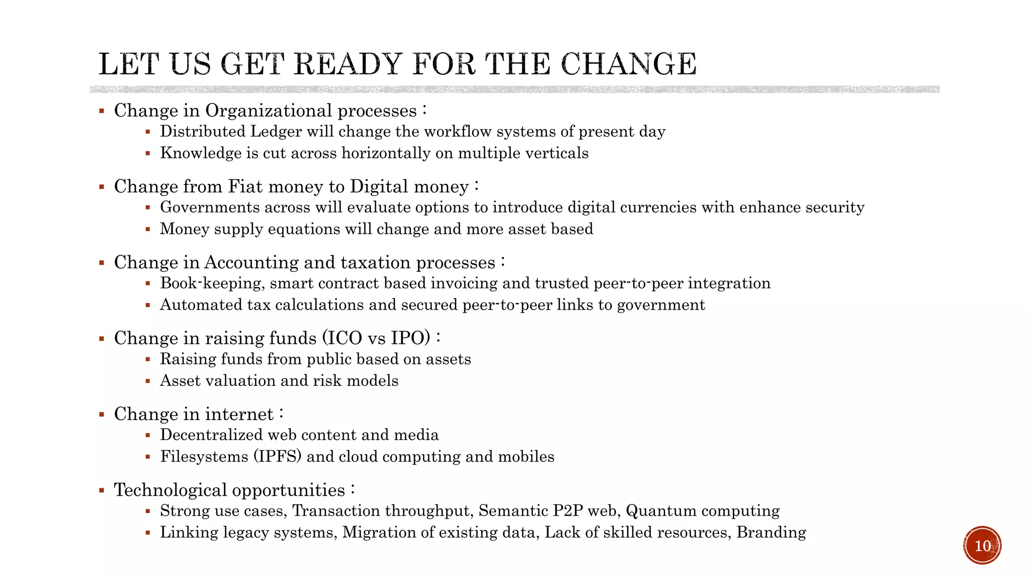 10
 Change in Organizational processes :
 Distributed Ledger will change the workflow systems of present day
 Knowledge is cut across horizontally on multiple verticals
 Change from Fiat money to Digital money :
 Governments across will evaluate options to introduce digital currencies with enhance security
 Money supply equations will change and more asset based
 Change in Accounting and taxation processes :
 Book-keeping, smart contract based invoicing and trusted peer-to-peer integration
 Automated tax calculations and secured peer-to-peer links to government
 Change in raising funds (ICO vs IPO) :
 Raising funds from public based on assets
 Asset valuation and risk models
 Change in internet :
 Decentralized web content and media
 Filesystems (IPFS) and cloud computing and mobiles
 Technological opportunities :
 Strong use cases, Transaction throughput, Semantic P2P web, Quantum computing
 Linking legacy systems, Migration of existing data, Lack of skilled resources, Branding
 