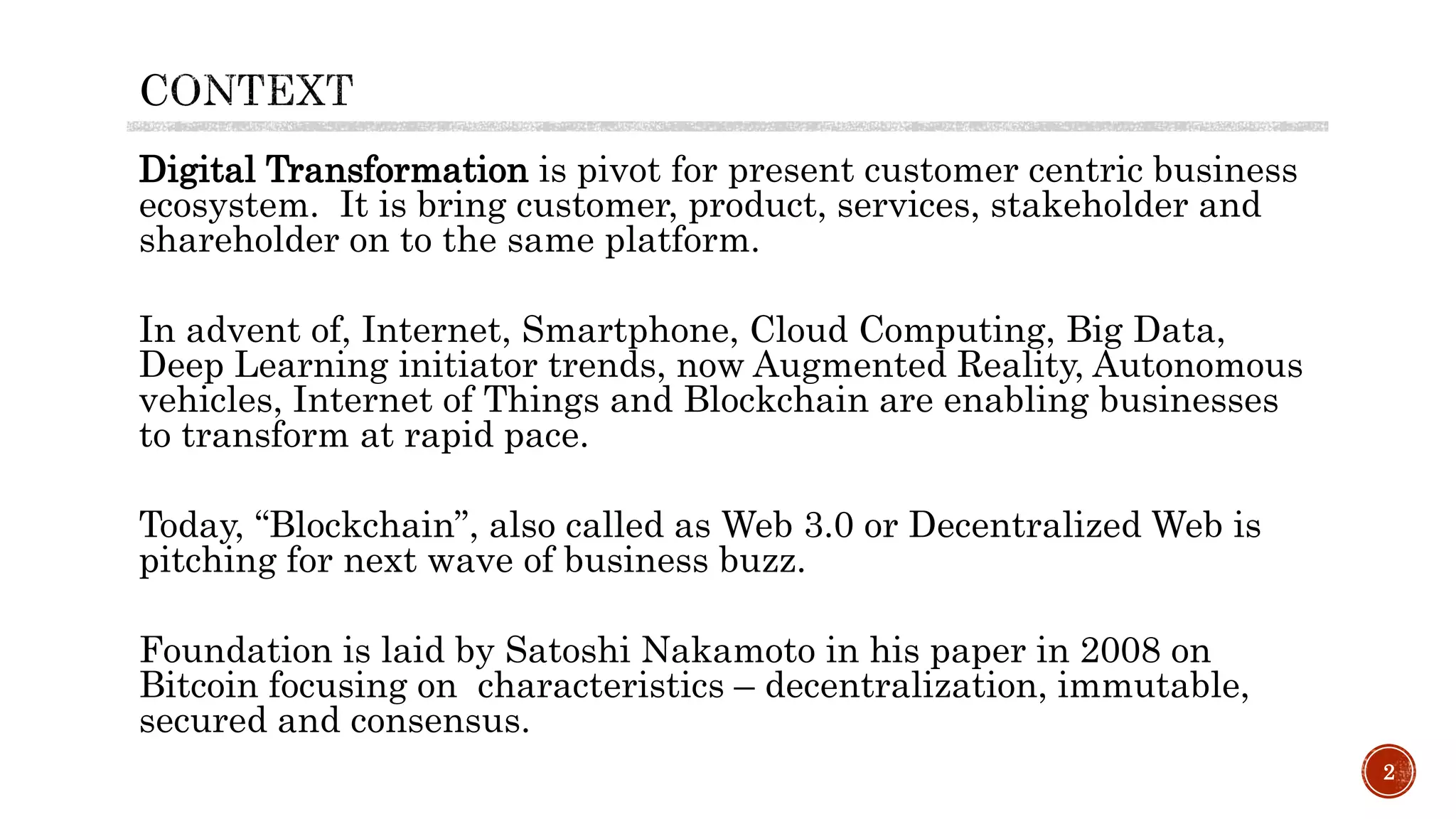 Digital Transformation is pivot for present customer centric business
ecosystem. It is bring customer, product, services, stakeholder and
shareholder on to the same platform.
In advent of, Internet, Smartphone, Cloud Computing, Big Data,
Deep Learning initiator trends, now Augmented Reality, Autonomous
vehicles, Internet of Things and Blockchain are enabling businesses
to transform at rapid pace.
Today, “Blockchain”, also called as Web 3.0 or Decentralized Web is
pitching for next wave of business buzz.
Foundation is laid by Satoshi Nakamoto in his paper in 2008 on
Bitcoin focusing on characteristics – decentralization, immutable,
secured and consensus.
2
 