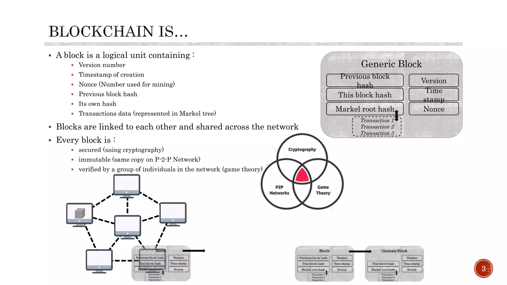  A block is a logical unit containing :
 Version number
 Timestamp of creation
 Nonce (Number used for mining)
 Previous block hash
 Its own hash
 Transactions data (represented in Markel tree)
 Blocks are linked to each other and shared across the network
 Every block is :
 secured (using cryptography)
 immutable (same copy on P-2-P Network)
 verified by a group of individuals in the network (game theory)
3
Generic Block
Version
Time
stamp
Previous block
hash
Markel root hash Nonce
Transaction 1
Transaction 2
Transaction 3
This block hash
 