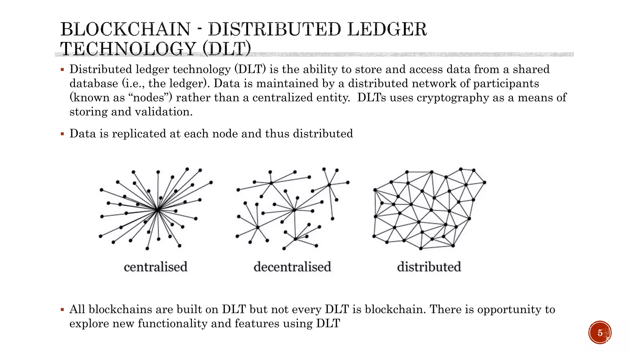 5
5
 Distributed ledger technology (DLT) is the ability to store and access data from a shared
database (i.e., the ledger). Data is maintained by a distributed network of participants
(known as “nodes”) rather than a centralized entity. DLTs uses cryptography as a means of
storing and validation.
 Data is replicated at each node and thus distributed
 All blockchains are built on DLT but not every DLT is blockchain. There is opportunity to
explore new functionality and features using DLT
 
