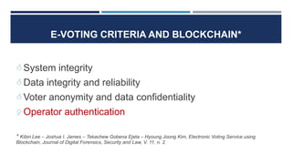 E-VOTING CRITERIA AND BLOCKCHAIN*
System integrity
Data integrity and reliability
Voter anonymity and data confidentiality
Operator authentication
* Kibin Lee – Joshua I. James – Tekachew Gobena Ejeta – Hyoung Joong Kim, Electronic Voting Service using
Blockchain, Journal of Digital Forensics, Security and Law, V. 11, n. 2
 