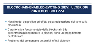 BLOCKCHAIN-ENABLED-EVOTING (BEV): ULTERIORI
PUNTI DI DEBOLEZZA
 Hacking del dispositivo ed effetti sulla registrazione del voto sulla
blockchain
 Caratteristica fondamentale della blockchain è la
decentralizzazione mentre le elezioni sono un procedimento
centralizzato
 Problema del consenso e potenziali effetti distorsivi
 