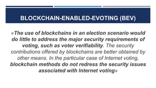 BLOCKCHAIN-ENABLED-EVOTING (BEV)
«The use of blockchains in an election scenario would
do little to address the major security requirements of
voting, such as voter verifiability. The security
contributions offered by blockchains are better obtained by
other means. In the particular case of Internet voting,
blockchain methods do not redress the security issues
associated with Internet voting»
 