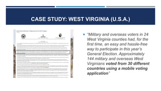 CASE STUDY: WEST VIRGINIA (U.S.A.)
 “Military and overseas voters in 24
West Virginia counties had, for the
first time, an easy and hassle-free
way to participate in this year’s
General Election. Approximately
144 military and overseas West
Virginians voted from 30 different
countries using a mobile voting
application”
 