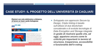 CASE STUDY: IL PROGETTO DELL’UNIVERSITÀ DI CAGLIARI
 Sviluppato con approccio Secure by
Design, Cripto-Voting è basato
sull’utilizzo di due blockchain
concatenate e di evolute tecnologie di
Data Encryption and Storage integrate
in grado di risolvere quelle che, ad
oggi, appaiono ancora come le
criticità più importanti in termini di
sicurezza, trasparenza, accessibilità
e funzionalità dell’e-voting
 