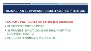 BLOCKCHAIN ED EVOTING: POSSIBILI AMBITI DI INTERESSE
 NO VOTO POLITICO (se non per categorie circoscritte)
 SI PROCESSI PARTECIPATIVI
 SI PROCESSI DI VOTAZIONE INTERNI A PARTITI O
MOVIMENTI POLITICI
 SI CONSULTAZIONI NON VINCOLANTI
 