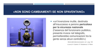 «NON SONO CAMBIAMENTI SE NON SPAVENTANO»
 «un’invenzione inutile, destinata
all’insuccesso e persino pericolosa
per la sicurezza nazionale
(l’assenza del funzionario pubblico,
presente invece nel telegrafo,
permetterebbe comunicazioni tra la
gente senza alcun controllo!»)
Storia delle telecomunicazioni, vol. I, pag. 109
a cura di V. Cantoni, G. Falciasecca, G. Pelosi
 