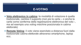 E-VOTING
 Voto elettronico in cabina: la modalità di votazione è quella
tradizionale, cambia il supporto (non più la carta – o anche la
carta come conferma della registrazione elettronica del voto -,
ma ad esempio una voting machine posizionata in cabina
elettorale)
 Remote Voting: il voto viene esercitato a distanza fuori dalla
tradizionale cabina elettorale attraverso smartphone, laptop
ecc.
 