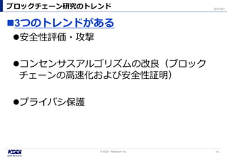 3つのトレンドがある
安全性評価・攻撃
コンセンサスアルゴリズムの改良（ブロック
チェーンの高速化および安全性証明）
プライバシ保護
ブロックチェーン研究のトレンド
10© KDDI Research Inc,
2017/8/1
 