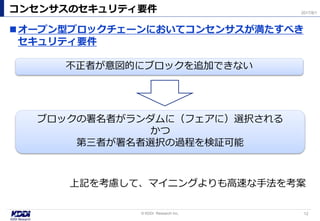 オープン型ブロックチェーンにおいてコンセンサスが満たすべき
セキュリティ要件
コンセンサスのセキュリティ要件
12© KDDI Research Inc,
2017/8/1
不正者が意図的にブロックを追加できない
ブロックの署名者がランダムに（フェアに）選択される
かつ
第三者が署名者選択の過程を検証可能
上記を考慮して、マイニングよりも高速な手法を考案
 