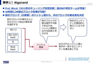  Prof. Micali（2012年のチューリング賞受賞者）他のMIT研究チームが考案1)
 40秒間に2M個のブロック処理が可能2)
 前のブロック（の要素）のハッシュ値から、次のブロックの署名者を決定
事例１）Algorand
13© KDDI Research Inc,
2017/8/1
1) https://arxiv.org/pdf/1607.01341.pdf
2) https://eprint.iacr.org/2017/454.pdf
B(t-1)
Q
Root
Hash
B(t-2)の
Hash
前のブロックの値をもとに
次のブロックB(t)の署名者
を選択する
ハッシュ
関数
出力されたハッシュ値と
条件が一致するエンティ
ティを署名者とする
前のブロックの
値は操作不可能
であるため、
ハッシュ関数の
出力は乱数と見
なせる
特定のエンティ
ティを意図的に
選ぶことはでき
ない
 