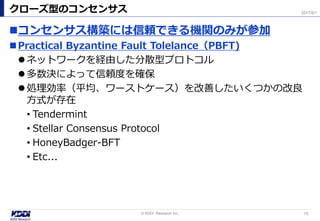 コンセンサス構築には信頼できる機関のみが参加
Practical Byzantine Fault Tolelance（PBFT)
ネットワークを経由した分散型プロトコル
多数決によって信頼度を確保
処理効率（平均、ワーストケース）を改善したいくつかの改良
方式が存在
• Tendermint
• Stellar Consensus Protocol
• HoneyBadger-BFT
• Etc...
クローズ型のコンセンサス
15© KDDI Research Inc,
2017/8/1
 