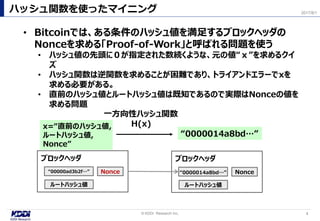 ハッシュ関数を使ったマイニング
4© KDDI Research Inc,
2017/8/1
x=“直前のハッシュ値,
ルートハッシュ値,
Nonce”
“0000014a8bd…”
一方向性ハッシュ関数
H(x)
• Bitcoinでは、ある条件のハッシュ値を満足するブロックヘッダの
Nonceを求める「Proof-of-Work」と呼ばれる問題を使う
• ハッシュ値の先頭に０が指定された数続くような、元の値“ｘ”を求めるクイ
ズ
• ハッシュ関数は逆関数を求めることが困難であり、トライアンドエラーでxを
求める必要がある。
• 直前のハッシュ値とルートハッシュ値は既知であるので実際はNonceの値を
求める問題
“00000ad3b2f…” Nonce
ルートハッシュ値
ブロックヘッダ
Nonce
ルートハッシュ値
ブロックヘッダ
“0000014a8bd…”
 