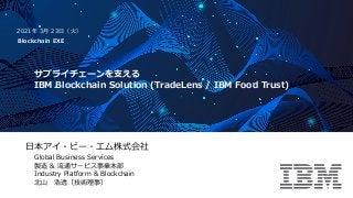 ⽇本アイ・ビー・エム株式会社
Global Business Services
製造 & 流通サービス事業本部
Industry Platform & Blockchain
北⼭ 浩透（技術理事）
サプライチェーンを⽀える
IBM Blockchain Solution (TradeLens / IBM Food Trust)
2021年 3⽉ 23⽇（⽕）
Blockchain EXE
 