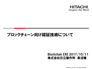 © Hitachi, Ltd. 2017. All rights reserved.
ブロックチェーン向け認証技術について
Blockchain EXE 2017/10/11
株式会社日立製作所　長沼健
 