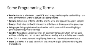 Some Programming Terms:
• Remix: Remix is a browser based IDE with integrated compiler and solidity run-
time environment without server side components
• Solium: Solium is a linter to identify and fix style and security issues in solidity
• Doxity: Doxity is a tool which is used in solidity as a documentation generator
• Solograph: Solograph is used to visualize solidity control flow and highlight
potential security vulnerabilities
• Solidity Assembly: Solidity defines an assembly language which can be used
without solidity and can be used as inline assembly inside solidity source code
• Gas: Gas is a measurement roughly equivalent to the computational steps
• Block Gas limit: It is used to control the amount of gas consumed during the
transactions
 