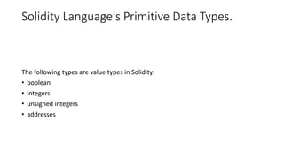 Solidity Language's Primitive Data Types.
The following types are value types in Solidity:
• boolean
• integers
• unsigned integers
• addresses
 