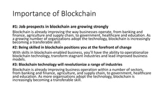 Importance of Blockchain
#1: Job prospects in blockchain are growing strongly
Blockchain is already improving the way businesses operate, from banking and
finance, agriculture and supply chain, to government, healthcare and education. As
a growing number of organizations adopt the technology, blockchain is increasingly
becoming a transferable skill.
#2: Being skilled in blockchain positions you at the forefront of change
With skills in blockchain-enabled business, you’ll have the ability to operationalize
blockchain technology, transform stagnant industries and lead improved business
models.
#3: Blockchain technology will revolutionize a range of industries
Blockchain is already improving business operation within a number of sectors,
from banking and finance, agriculture, and supply chain, to government, healthcare
and education. As more organisations adopt the technology, blockchain is
increasingly becoming a transferable skill.
 
