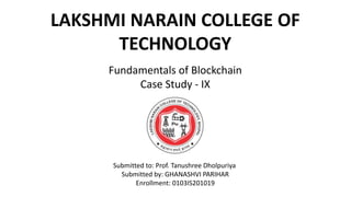LAKSHMI NARAIN COLLEGE OF
TECHNOLOGY
Fundamentals of Blockchain
Case Study - IX
Submitted to: Prof. Tanushree Dholpuriya
Submitted by: GHANASHVI PARIHAR
Enrollment: 0103IS201019
 