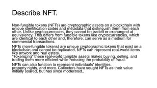 Describe NFT.
Non-fungible tokens (NFTs) are cryptographic assets on a blockchain with
unique identification codes and metadata that distinguish them from each
other. Unlike cryptocurrencies, they cannot be traded or exchanged at
equivalency. This differs from fungible tokens like cryptocurrencies, which
are identical to each other and, therefore, can serve as a medium for
commercial transactions.
NFTs (non-fungible tokens) are unique cryptographic tokens that exist on a
blockchain and cannot be replicated. NFTs can represent real-world items
like artwork and real estate.
"Tokenizing" these real-world tangible assets makes buying, selling, and
trading them more efficient while reducing the probability of fraud.
NFTs can also function to represent individuals' identities,
property rights, and more. Collectors have sought NFTs as their value
initially soared, but has since moderated..
 