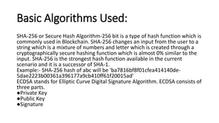 Basic Algorithms Used:
SHA-256 or Secure Hash Algorithm-256 bit is a type of hash function which is
commonly used in Blockchain. SHA-256 changes an input from the user to a
string which is a mixture of numbers and letter which is created through a
cryptographically secure hashing function which is almost 0% similar to the
input. SHA-256 is the strongest hash function available in the current
scenario and it is a successor of SHA-1.
Example:- SHA-256 hash of abc will be 'ba7816bf8f01cfea414140de-
5dae2223b00361a396177a9cb410ff61f20015ad'
ECDSA stands for Elliptic Curve Digital Signature Algorithm. ECDSA consists of
three parts.
●Private Key
●Public Key
●Signature
 