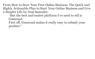 From How to Start Your First Online Business: The Quick and
Highly Actionable Plan to Start Your Online Business and Live
a Simpler Life by Neal Samudre:
“But the best and easiest platform I've used to sell is
Gumroad.
First off, Gumroad makes it really easy to submit your
product.”
 