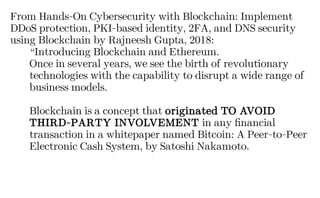From Hands-On Cybersecurity with Blockchain: Implement
DDoS protection, PKI-based identity, 2FA, and DNS security
using Blockchain by Rajneesh Gupta, 2018:
“Introducing Blockchain and Ethereum.
Once in several years, we see the birth of revolutionary
technologies with the capability to disrupt a wide range of
business models.
Blockchain is a concept that originated TO AVOID
THIRD-PARTY INVOLVEMENT in any financial
transaction in a whitepaper named Bitcoin: A Peer-to-Peer
Electronic Cash System, by Satoshi Nakamoto.
 