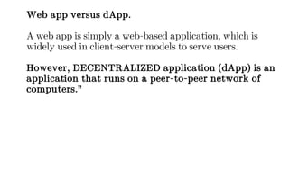 Web app versus dApp.
A web app is simply a web-based application, which is
widely used in client-server models to serve users.
However, DECENTRALIZED application (dApp) is an
application that runs on a peer-to-peer network of
computers.”
 