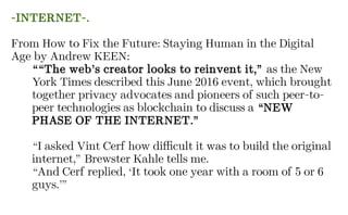 -INTERNET-.
From How to Fix the Future: Staying Human in the Digital
Age by Andrew KEEN:
““The web’s creator looks to reinvent it,” as the New
York Times described this June 2016 event, which brought
together privacy advocates and pioneers of such peer-to-
peer technologies as blockchain to discuss a “NEW
PHASE OF THE INTERNET.”
“I asked Vint Cerf how difficult it was to build the original
internet,” Brewster Kahle tells me.
“And Cerf replied, ‘It took one year with a room of 5 or 6
guys.’”
 