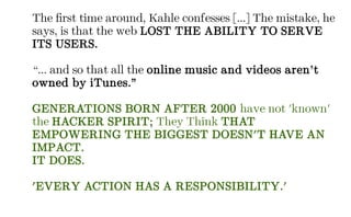 The first time around, Kahle confesses [...] The mistake, he
says, is that the web LOST THE ABILITY TO SERVE
ITS USERS.
“... and so that all the online music and videos aren’t
owned by iTunes.”
GENERATIONS BORN AFTER 2000 have not 'known'
the HACKER SPIRIT; They Think THAT
EMPOWERING THE BIGGEST DOESN'T HAVE AN
IMPACT.
IT DOES.
'EVERY ACTION HAS A RESPONSIBILITY.'
 