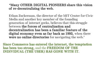 “Many OTHER DIGITAL PIONEERS share this vision
of re-decentralizing the web.
Ethan Zuckerman, the director of the MIT Center for Civic
Media and another key member of the founding
generation of internet geeks, believes that this struggle
between the forces of centralization and
decentralization has been a familiar feature of the
digital economy even as far back as 1993, when there
were no online directories for navigating the web.”
Since Commerce has entered the internet, the temptation
has been too strong, and the FREEDOM OF THE
INDIVIDUAL (THE USER) HAS GONE WITH IT.
 