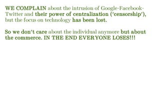 WE COMPLAIN about the intrusion of Google-Facebook-
Twitter and their power of centralization ('censorship'),
but the focus on technology has been lost.
So we don't care about the individual anymore but about
the commerce. IN THE END EVERYONE LOSES!!!
 