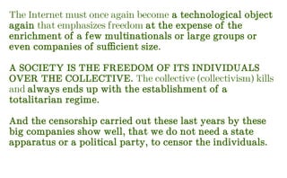The Internet must once again become a technological object
again that emphasizes freedom at the expense of the
enrichment of a few multinationals or large groups or
even companies of sufficient size.
A SOCIETY IS THE FREEDOM OF ITS INDIVIDUALS
OVER THE COLLECTIVE. The collective (collectivism) kills
and always ends up with the establishment of a
totalitarian regime.
And the censorship carried out these last years by these
big companies show well, that we do not need a state
apparatus or a political party, to censor the individuals.
 