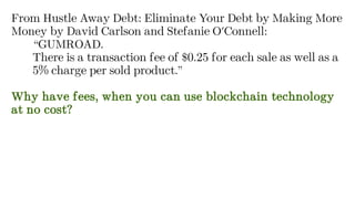 From Hustle Away Debt: Eliminate Your Debt by Making More
Money by David Carlson and Stefanie O'Connell:
“GUMROAD.
There is a transaction fee of $0.25 for each sale as well as a
5% charge per sold product.”
Why have fees, when you can use blockchain technology
at no cost?
 